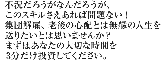 不況だろうがなんだろうがこのスキルさえあれば問題ない！
集団解雇、老後の不安とは無縁の人生を送りたいとは思いませんか？